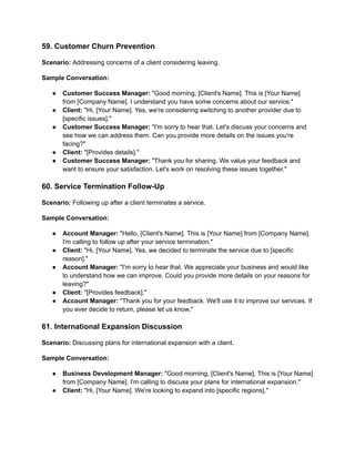 59. Customer Churn Prevention
Scenario: Addressing concerns of a client considering leaving.
Sample Conversation:
● Customer Success Manager: "Good morning, [Client's Name]. This is [Your Name]
from [Company Name]. I understand you have some concerns about our service."
● Client: "Hi, [Your Name]. Yes, we're considering switching to another provider due to
[specific issues]."
● Customer Success Manager: "I'm sorry to hear that. Let's discuss your concerns and
see how we can address them. Can you provide more details on the issues you're
facing?"
● Client: "[Provides details]."
● Customer Success Manager: "Thank you for sharing. We value your feedback and
want to ensure your satisfaction. Let's work on resolving these issues together."
60. Service Termination Follow-Up
Scenario: Following up after a client terminates a service.
Sample Conversation:
● Account Manager: "Hello, [Client's Name]. This is [Your Name] from [Company Name].
I'm calling to follow up after your service termination."
● Client: "Hi, [Your Name]. Yes, we decided to terminate the service due to [specific
reason]."
● Account Manager: "I'm sorry to hear that. We appreciate your business and would like
to understand how we can improve. Could you provide more details on your reasons for
leaving?"
● Client: "[Provides feedback]."
● Account Manager: "Thank you for your feedback. We'll use it to improve our services. If
you ever decide to return, please let us know."
61. International Expansion Discussion
Scenario: Discussing plans for international expansion with a client.
Sample Conversation:
● Business Development Manager: "Good morning, [Client's Name]. This is [Your Name]
from [Company Name]. I'm calling to discuss your plans for international expansion."
● Client: "Hi, [Your Name]. We're looking to expand into [specific regions]."
 