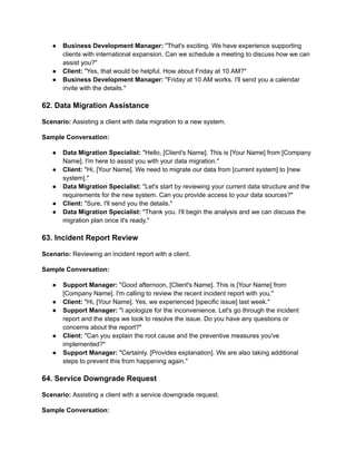 ● Business Development Manager: "That's exciting. We have experience supporting
clients with international expansion. Can we schedule a meeting to discuss how we can
assist you?"
● Client: "Yes, that would be helpful. How about Friday at 10 AM?"
● Business Development Manager: "Friday at 10 AM works. I'll send you a calendar
invite with the details."
62. Data Migration Assistance
Scenario: Assisting a client with data migration to a new system.
Sample Conversation:
● Data Migration Specialist: "Hello, [Client's Name]. This is [Your Name] from [Company
Name]. I'm here to assist you with your data migration."
● Client: "Hi, [Your Name]. We need to migrate our data from [current system] to [new
system]."
● Data Migration Specialist: "Let's start by reviewing your current data structure and the
requirements for the new system. Can you provide access to your data sources?"
● Client: "Sure, I'll send you the details."
● Data Migration Specialist: "Thank you. I'll begin the analysis and we can discuss the
migration plan once it's ready."
63. Incident Report Review
Scenario: Reviewing an incident report with a client.
Sample Conversation:
● Support Manager: "Good afternoon, [Client's Name]. This is [Your Name] from
[Company Name]. I'm calling to review the recent incident report with you."
● Client: "Hi, [Your Name]. Yes, we experienced [specific issue] last week."
● Support Manager: "I apologize for the inconvenience. Let's go through the incident
report and the steps we took to resolve the issue. Do you have any questions or
concerns about the report?"
● Client: "Can you explain the root cause and the preventive measures you've
implemented?"
● Support Manager: "Certainly. [Provides explanation]. We are also taking additional
steps to prevent this from happening again."
64. Service Downgrade Request
Scenario: Assisting a client with a service downgrade request.
Sample Conversation:
 