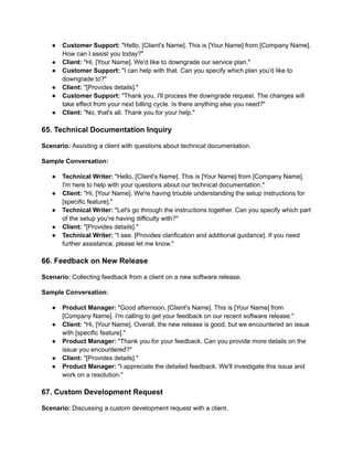 ● Customer Support: "Hello, [Client's Name]. This is [Your Name] from [Company Name].
How can I assist you today?"
● Client: "Hi, [Your Name]. We'd like to downgrade our service plan."
● Customer Support: "I can help with that. Can you specify which plan you'd like to
downgrade to?"
● Client: "[Provides details]."
● Customer Support: "Thank you. I'll process the downgrade request. The changes will
take effect from your next billing cycle. Is there anything else you need?"
● Client: "No, that's all. Thank you for your help."
65. Technical Documentation Inquiry
Scenario: Assisting a client with questions about technical documentation.
Sample Conversation:
● Technical Writer: "Hello, [Client's Name]. This is [Your Name] from [Company Name].
I'm here to help with your questions about our technical documentation."
● Client: "Hi, [Your Name]. We're having trouble understanding the setup instructions for
[specific feature]."
● Technical Writer: "Let's go through the instructions together. Can you specify which part
of the setup you're having difficulty with?"
● Client: "[Provides details]."
● Technical Writer: "I see. [Provides clarification and additional guidance]. If you need
further assistance, please let me know."
66. Feedback on New Release
Scenario: Collecting feedback from a client on a new software release.
Sample Conversation:
● Product Manager: "Good afternoon, [Client's Name]. This is [Your Name] from
[Company Name]. I'm calling to get your feedback on our recent software release."
● Client: "Hi, [Your Name]. Overall, the new release is good, but we encountered an issue
with [specific feature]."
● Product Manager: "Thank you for your feedback. Can you provide more details on the
issue you encountered?"
● Client: "[Provides details]."
● Product Manager: "I appreciate the detailed feedback. We'll investigate this issue and
work on a resolution."
67. Custom Development Request
Scenario: Discussing a custom development request with a client.
 