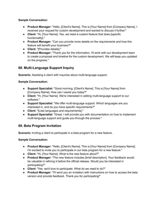 Sample Conversation:
● Product Manager: "Hello, [Client's Name]. This is [Your Name] from [Company Name]. I
received your request for custom development and wanted to discuss it further."
● Client: "Hi, [Your Name]. Yes, we need a custom feature that does [specific
functionality]."
● Product Manager: "Can you provide more details on the requirements and how this
feature will benefit your business?"
● Client: "[Provides details]."
● Product Manager: "Thank you for the information. I'll work with our development team
to create a proposal and timeline for the custom development. We will keep you updated
on the progress."
68. Multi-Language Support Inquiry
Scenario: Assisting a client with inquiries about multi-language support.
Sample Conversation:
● Support Specialist: "Good morning, [Client's Name]. This is [Your Name] from
[Company Name]. How can I assist you today?"
● Client: "Hi, [Your Name]. We're interested in adding multi-language support to our
software."
● Support Specialist: "We offer multi-language support. Which languages are you
interested in, and do you have specific requirements?"
● Client: "[Lists languages and requirements]."
● Support Specialist: "Great. I will provide you with documentation on how to implement
multi-language support and guide you through the process."
69. Beta Program Invitation
Scenario: Inviting a client to participate in a beta program for a new feature.
Sample Conversation:
● Product Manager: "Hello, [Client's Name]. This is [Your Name] from [Company Name].
I'm excited to invite you to participate in our beta program for a new feature."
● Client: "Hi, [Your Name]. What is the new feature about?"
● Product Manager: "The new feature includes [brief description]. Your feedback would
be valuable in refining it before the official release. Would you be interested in
participating?"
● Client: "Yes, we'd love to participate. What do we need to do?"
● Product Manager: "I'll send you an invitation with instructions on how to access the beta
version and provide feedback. Thank you for participating!"
 
