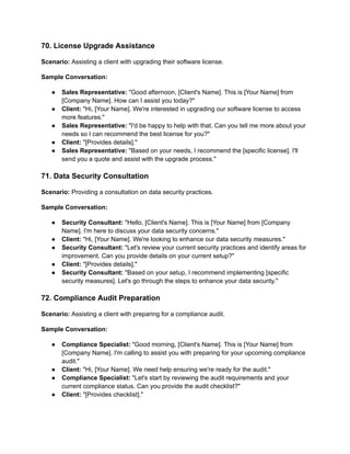 70. License Upgrade Assistance
Scenario: Assisting a client with upgrading their software license.
Sample Conversation:
● Sales Representative: "Good afternoon, [Client's Name]. This is [Your Name] from
[Company Name]. How can I assist you today?"
● Client: "Hi, [Your Name]. We're interested in upgrading our software license to access
more features."
● Sales Representative: "I'd be happy to help with that. Can you tell me more about your
needs so I can recommend the best license for you?"
● Client: "[Provides details]."
● Sales Representative: "Based on your needs, I recommend the [specific license]. I'll
send you a quote and assist with the upgrade process."
71. Data Security Consultation
Scenario: Providing a consultation on data security practices.
Sample Conversation:
● Security Consultant: "Hello, [Client's Name]. This is [Your Name] from [Company
Name]. I'm here to discuss your data security concerns."
● Client: "Hi, [Your Name]. We're looking to enhance our data security measures."
● Security Consultant: "Let's review your current security practices and identify areas for
improvement. Can you provide details on your current setup?"
● Client: "[Provides details]."
● Security Consultant: "Based on your setup, I recommend implementing [specific
security measures]. Let's go through the steps to enhance your data security."
72. Compliance Audit Preparation
Scenario: Assisting a client with preparing for a compliance audit.
Sample Conversation:
● Compliance Specialist: "Good morning, [Client's Name]. This is [Your Name] from
[Company Name]. I'm calling to assist you with preparing for your upcoming compliance
audit."
● Client: "Hi, [Your Name]. We need help ensuring we're ready for the audit."
● Compliance Specialist: "Let's start by reviewing the audit requirements and your
current compliance status. Can you provide the audit checklist?"
● Client: "[Provides checklist]."
 