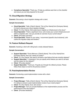 ● Compliance Specialist: "Thank you. I'll help you address each item on the checklist
and ensure you are fully prepared for the audit."
73. Cloud Migration Strategy
Scenario: Discussing a cloud migration strategy with a client.
Sample Conversation:
● Cloud Specialist: "Hello, [Client's Name]. This is [Your Name] from [Company Name].
I'm here to discuss your cloud migration strategy."
● Client: "Hi, [Your Name]. We're planning to migrate our infrastructure to the cloud."
● Cloud Specialist: "That's a significant move. Let's review your current infrastructure and
define a migration plan. Can you provide an overview of your current setup?"
● Client: "[Provides overview]."
● Cloud Specialist: "Based on your setup, I recommend [specific cloud solutions]. Let's
outline the migration steps and timeline."
74. Feature Rollback Request
Scenario: Assisting a client with rolling back a newly released feature.
Sample Conversation:
● Support Specialist: "Good afternoon, [Client's Name]. This is [Your Name] from
[Company Name]. How can I assist you today?"
● Client: "Hi, [Your Name]. We need to roll back a new feature that was recently released."
● Support Specialist: "I understand. Can you specify which feature you want to roll back
and the reason for the rollback?"
● Client: "[Provides details]."
● Support Specialist: "Thank you. I'll guide you through the rollback process. Please
follow these steps to revert to the previous version."
75. Post-Implementation Review
Scenario: Conducting a post-implementation review with a client.
Sample Conversation:
● Project Manager: "Hello, [Client's Name]. This is [Your Name] from [Company Name].
I'm calling to conduct a post-implementation review of your recent project."
● Client: "Hi, [Your Name]. Sure, let's review."
● Project Manager: "Can you provide feedback on the implementation process and the
performance of the new system?"
● Client: "[Provides feedback]."
 