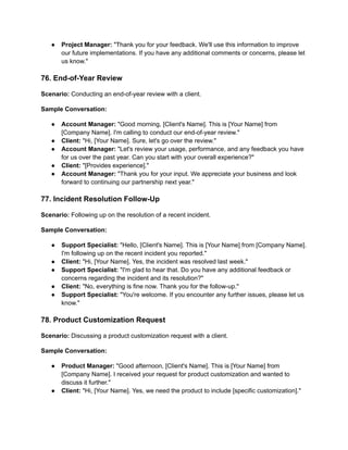 ● Project Manager: "Thank you for your feedback. We'll use this information to improve
our future implementations. If you have any additional comments or concerns, please let
us know."
76. End-of-Year Review
Scenario: Conducting an end-of-year review with a client.
Sample Conversation:
● Account Manager: "Good morning, [Client's Name]. This is [Your Name] from
[Company Name]. I'm calling to conduct our end-of-year review."
● Client: "Hi, [Your Name]. Sure, let's go over the review."
● Account Manager: "Let's review your usage, performance, and any feedback you have
for us over the past year. Can you start with your overall experience?"
● Client: "[Provides experience]."
● Account Manager: "Thank you for your input. We appreciate your business and look
forward to continuing our partnership next year."
77. Incident Resolution Follow-Up
Scenario: Following up on the resolution of a recent incident.
Sample Conversation:
● Support Specialist: "Hello, [Client's Name]. This is [Your Name] from [Company Name].
I'm following up on the recent incident you reported."
● Client: "Hi, [Your Name]. Yes, the incident was resolved last week."
● Support Specialist: "I'm glad to hear that. Do you have any additional feedback or
concerns regarding the incident and its resolution?"
● Client: "No, everything is fine now. Thank you for the follow-up."
● Support Specialist: "You're welcome. If you encounter any further issues, please let us
know."
78. Product Customization Request
Scenario: Discussing a product customization request with a client.
Sample Conversation:
● Product Manager: "Good afternoon, [Client's Name]. This is [Your Name] from
[Company Name]. I received your request for product customization and wanted to
discuss it further."
● Client: "Hi, [Your Name]. Yes, we need the product to include [specific customization]."
 