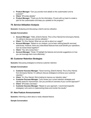 ● Product Manager: "Can you provide more details on the customization and its
purpose?"
● Client: "[Provides details]."
● Product Manager: "Thank you for the information. I'll work with our team to create a
plan for the customization and keep you updated on the progress."
79. Service Utilization Analysis
Scenario: Analyzing and discussing a client's service utilization.
Sample Conversation:
● Account Manager: "Hello, [Client's Name]. This is [Your Name] from [Company Name].
I'm calling to discuss your service utilization."
● Client: "Hi, [Your Name]. What can you tell us about our usage?"
● Account Manager: "Based on our analysis, you've been utilizing [specific services]
extensively. However, there are underutilized features that could benefit your operations.
Can we review these together?"
● Client: "Yes, let's review them."
● Account Manager: "Great. I'll highlight the features and provide suggestions on how
you can leverage them more effectively."
80. Customer Retention Strategies
Scenario: Discussing strategies to enhance customer retention.
Sample Conversation:
● Customer Success Manager: "Good morning, [Client's Name]. This is [Your Name]
from [Company Name]. I'm calling to discuss strategies to enhance your customer
retention."
● Client: "Hi, [Your Name]. We're looking to improve our retention rates."
● Customer Success Manager: "Let's review your current retention strategies and
identify areas for improvement. Can you provide an overview of your current approach?"
● Client: "[Provides overview]."
● Customer Success Manager: "Based on your approach, I recommend [specific
strategies]. Let's work on implementing these and monitor the results."
81. New Feature Announcement
Scenario: Informing a client about a newly released feature.
Sample Conversation:
 