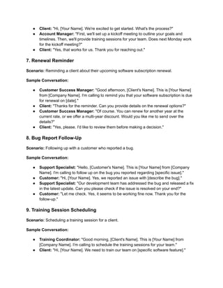 ● Client: "Hi, [Your Name]. We're excited to get started. What's the process?"
● Account Manager: "First, we'll set up a kickoff meeting to outline your goals and
timelines. Then, we'll provide training sessions for your team. Does next Monday work
for the kickoff meeting?"
● Client: "Yes, that works for us. Thank you for reaching out."
7. Renewal Reminder
Scenario: Reminding a client about their upcoming software subscription renewal.
Sample Conversation:
● Customer Success Manager: "Good afternoon, [Client's Name]. This is [Your Name]
from [Company Name]. I'm calling to remind you that your software subscription is due
for renewal on [date]."
● Client: "Thanks for the reminder. Can you provide details on the renewal options?"
● Customer Success Manager: "Of course. You can renew for another year at the
current rate, or we offer a multi-year discount. Would you like me to send over the
details?"
● Client: "Yes, please. I'd like to review them before making a decision."
8. Bug Report Follow-Up
Scenario: Following up with a customer who reported a bug.
Sample Conversation:
● Support Specialist: "Hello, [Customer's Name]. This is [Your Name] from [Company
Name]. I'm calling to follow up on the bug you reported regarding [specific issue]."
● Customer: "Hi, [Your Name]. Yes, we reported an issue with [describe the bug]."
● Support Specialist: "Our development team has addressed the bug and released a fix
in the latest update. Can you please check if the issue is resolved on your end?"
● Customer: "Let me check. Yes, it seems to be working fine now. Thank you for the
follow-up."
9. Training Session Scheduling
Scenario: Scheduling a training session for a client.
Sample Conversation:
● Training Coordinator: "Good morning, [Client's Name]. This is [Your Name] from
[Company Name]. I'm calling to schedule the training sessions for your team."
● Client: "Hi, [Your Name]. We need to train our team on [specific software feature]."
 
