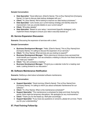 Sample Conversation:
● Data Specialist: "Good afternoon, [Client's Name]. This is [Your Name] from [Company
Name]. I'm here to discuss data backup strategies with you."
● Client: "Hi, [Your Name]. We're looking to improve our data backup processes."
● Data Specialist: "Let's review your current backup strategy and identify areas for
improvement. Can you provide details on your current setup?"
● Client: "[Provides details]."
● Data Specialist: "Based on your setup, I recommend [specific strategies]. Let's
implement these changes to ensure your data is securely backed up."
85. Service Expansion Discussion
Scenario: Discussing the expansion of services with a client.
Sample Conversation:
● Business Development Manager: "Hello, [Client's Name]. This is [Your Name] from
[Company Name]. I'm calling to discuss the expansion of our services."
● Client: "Hi, [Your Name]. What services are you looking to expand?"
● Business Development Manager: "We're planning to introduce [new services] that
could benefit your business. Can we schedule a meeting to discuss how these services
can meet your needs?"
● Client: "Yes, let's schedule a meeting."
● Business Development Manager: "I'll send you a calendar invite for a meeting next
week. Looking forward to our discussion."
86. Software Maintenance Notification
Scenario: Notifying a client about scheduled software maintenance.
Sample Conversation:
● Support Specialist: "Good morning, [Client's Name]. This is [Your Name] from
[Company Name]. I'm calling to inform you about scheduled maintenance for our
software."
● Client: "Hi, [Your Name]. When is the maintenance scheduled?"
● Support Specialist: "The maintenance is scheduled for [date and time]. During this
period, there might be temporary disruptions. We apologize for any inconvenience."
● Client: "Thank you for the heads-up. We'll plan accordingly."
● Support Specialist: "If you have any questions or concerns, please let us know. Thank
you for your understanding."
87. Post-Training Follow-Up
 