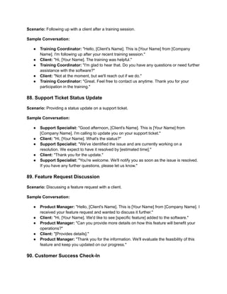 Scenario: Following up with a client after a training session.
Sample Conversation:
● Training Coordinator: "Hello, [Client's Name]. This is [Your Name] from [Company
Name]. I'm following up after your recent training session."
● Client: "Hi, [Your Name]. The training was helpful."
● Training Coordinator: "I'm glad to hear that. Do you have any questions or need further
assistance with the software?"
● Client: "Not at the moment, but we'll reach out if we do."
● Training Coordinator: "Great. Feel free to contact us anytime. Thank you for your
participation in the training."
88. Support Ticket Status Update
Scenario: Providing a status update on a support ticket.
Sample Conversation:
● Support Specialist: "Good afternoon, [Client's Name]. This is [Your Name] from
[Company Name]. I'm calling to update you on your support ticket."
● Client: "Hi, [Your Name]. What's the status?"
● Support Specialist: "We've identified the issue and are currently working on a
resolution. We expect to have it resolved by [estimated time]."
● Client: "Thank you for the update."
● Support Specialist: "You're welcome. We'll notify you as soon as the issue is resolved.
If you have any further questions, please let us know."
89. Feature Request Discussion
Scenario: Discussing a feature request with a client.
Sample Conversation:
● Product Manager: "Hello, [Client's Name]. This is [Your Name] from [Company Name]. I
received your feature request and wanted to discuss it further."
● Client: "Hi, [Your Name]. We'd like to see [specific feature] added to the software."
● Product Manager: "Can you provide more details on how this feature will benefit your
operations?"
● Client: "[Provides details]."
● Product Manager: "Thank you for the information. We'll evaluate the feasibility of this
feature and keep you updated on our progress."
90. Customer Success Check-In
 