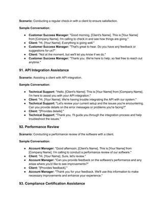 Scenario: Conducting a regular check-in with a client to ensure satisfaction.
Sample Conversation:
● Customer Success Manager: "Good morning, [Client's Name]. This is [Your Name]
from [Company Name]. I'm calling to check in and see how things are going."
● Client: "Hi, [Your Name]. Everything is going well."
● Customer Success Manager: "That's great to hear. Do you have any feedback or
suggestions for us?"
● Client: "Not at the moment, but we'll let you know if we do."
● Customer Success Manager: "Thank you. We're here to help, so feel free to reach out
anytime."
91. API Integration Assistance
Scenario: Assisting a client with API integration.
Sample Conversation:
● Technical Support: "Hello, [Client's Name]. This is [Your Name] from [Company Name].
I'm here to assist you with your API integration."
● Client: "Hi, [Your Name]. We're having trouble integrating the API with our system."
● Technical Support: "Let's review your current setup and the issues you're encountering.
Can you provide details on the error messages or problems you're facing?"
● Client: "[Provides details]."
● Technical Support: "Thank you. I'll guide you through the integration process and help
troubleshoot the issues."
92. Performance Review
Scenario: Conducting a performance review of the software with a client.
Sample Conversation:
● Account Manager: "Good afternoon, [Client's Name]. This is [Your Name] from
[Company Name]. I'm calling to conduct a performance review of our software."
● Client: "Hi, [Your Name]. Sure, let's review."
● Account Manager: "Can you provide feedback on the software's performance and any
areas where you'd like to see improvements?"
● Client: "[Provides feedback]."
● Account Manager: "Thank you for your feedback. We'll use this information to make
necessary improvements and enhance your experience."
93. Compliance Certification Assistance
 