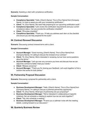 Scenario: Assisting a client with compliance certification.
Sample Conversation:
● Compliance Specialist: "Hello, [Client's Name]. This is [Your Name] from [Company
Name]. I'm here to assist you with your compliance certification."
● Client: "Hi, [Your Name]. We need help preparing for our upcoming certification audit."
● Compliance Specialist: "Let's review the certification requirements and your current
compliance status. Can you provide the certification checklist?"
● Client: "[Provides checklist]."
● Compliance Specialist: "Thank you. I'll help you address each item on the checklist
and ensure you are fully prepared for the audit."
94. Contract Renewal Discussion
Scenario: Discussing contract renewal terms with a client.
Sample Conversation:
● Account Manager: "Good morning, [Client's Name]. This is [Your Name] from
[Company Name]. I'm calling to discuss the renewal of our contract."
● Client: "Hi, [Your Name]. We're interested in renewing, but we have some questions
about the terms."
● Account Manager: "Let's go over any concerns you have and discuss how we can
adjust the contract to better meet your needs."
● Client: "[Raises concerns]."
● Account Manager: "Thank you for sharing your feedback. Let's work together to find a
solution that works for both parties."
95. Partnership Proposal Discussion
Scenario: Discussing a proposal for partnership with a client.
Sample Conversation:
● Business Development Manager: "Hello, [Client's Name]. This is [Your Name] from
[Company Name]. I'm calling to discuss a potential partnership opportunity."
● Client: "Hi, [Your Name]. What type of partnership are you proposing?"
● Business Development Manager: "We're interested in collaborating on [specific
initiative]. Can we schedule a meeting to explore how we can work together?"
● Client: "Yes, let's schedule a meeting."
● Business Development Manager: "I'll send you a calendar invite with the meeting
details. Looking forward to our discussion."
96. Quarterly Business Review
 