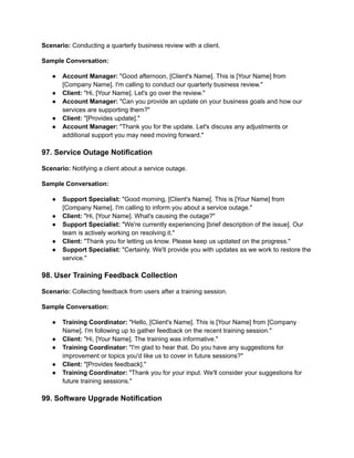 Scenario: Conducting a quarterly business review with a client.
Sample Conversation:
● Account Manager: "Good afternoon, [Client's Name]. This is [Your Name] from
[Company Name]. I'm calling to conduct our quarterly business review."
● Client: "Hi, [Your Name]. Let's go over the review."
● Account Manager: "Can you provide an update on your business goals and how our
services are supporting them?"
● Client: "[Provides update]."
● Account Manager: "Thank you for the update. Let's discuss any adjustments or
additional support you may need moving forward."
97. Service Outage Notification
Scenario: Notifying a client about a service outage.
Sample Conversation:
● Support Specialist: "Good morning, [Client's Name]. This is [Your Name] from
[Company Name]. I'm calling to inform you about a service outage."
● Client: "Hi, [Your Name]. What's causing the outage?"
● Support Specialist: "We're currently experiencing [brief description of the issue]. Our
team is actively working on resolving it."
● Client: "Thank you for letting us know. Please keep us updated on the progress."
● Support Specialist: "Certainly. We'll provide you with updates as we work to restore the
service."
98. User Training Feedback Collection
Scenario: Collecting feedback from users after a training session.
Sample Conversation:
● Training Coordinator: "Hello, [Client's Name]. This is [Your Name] from [Company
Name]. I'm following up to gather feedback on the recent training session."
● Client: "Hi, [Your Name]. The training was informative."
● Training Coordinator: "I'm glad to hear that. Do you have any suggestions for
improvement or topics you'd like us to cover in future sessions?"
● Client: "[Provides feedback]."
● Training Coordinator: "Thank you for your input. We'll consider your suggestions for
future training sessions."
99. Software Upgrade Notification
 