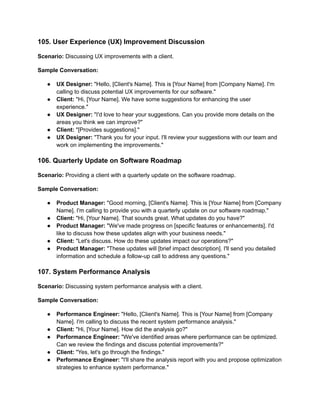 105. User Experience (UX) Improvement Discussion
Scenario: Discussing UX improvements with a client.
Sample Conversation:
● UX Designer: "Hello, [Client's Name]. This is [Your Name] from [Company Name]. I'm
calling to discuss potential UX improvements for our software."
● Client: "Hi, [Your Name]. We have some suggestions for enhancing the user
experience."
● UX Designer: "I'd love to hear your suggestions. Can you provide more details on the
areas you think we can improve?"
● Client: "[Provides suggestions]."
● UX Designer: "Thank you for your input. I'll review your suggestions with our team and
work on implementing the improvements."
106. Quarterly Update on Software Roadmap
Scenario: Providing a client with a quarterly update on the software roadmap.
Sample Conversation:
● Product Manager: "Good morning, [Client's Name]. This is [Your Name] from [Company
Name]. I'm calling to provide you with a quarterly update on our software roadmap."
● Client: "Hi, [Your Name]. That sounds great. What updates do you have?"
● Product Manager: "We've made progress on [specific features or enhancements]. I'd
like to discuss how these updates align with your business needs."
● Client: "Let's discuss. How do these updates impact our operations?"
● Product Manager: "These updates will [brief impact description]. I'll send you detailed
information and schedule a follow-up call to address any questions."
107. System Performance Analysis
Scenario: Discussing system performance analysis with a client.
Sample Conversation:
● Performance Engineer: "Hello, [Client's Name]. This is [Your Name] from [Company
Name]. I'm calling to discuss the recent system performance analysis."
● Client: "Hi, [Your Name]. How did the analysis go?"
● Performance Engineer: "We've identified areas where performance can be optimized.
Can we review the findings and discuss potential improvements?"
● Client: "Yes, let's go through the findings."
● Performance Engineer: "I'll share the analysis report with you and propose optimization
strategies to enhance system performance."
 