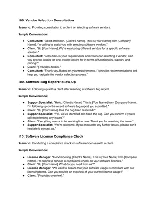 108. Vendor Selection Consultation
Scenario: Providing consultation to a client on selecting software vendors.
Sample Conversation:
● Consultant: "Good afternoon, [Client's Name]. This is [Your Name] from [Company
Name]. I'm calling to assist you with selecting software vendors."
● Client: "Hi, [Your Name]. We're evaluating different vendors for a specific software
solution."
● Consultant: "Let's discuss your requirements and criteria for selecting a vendor. Can
you provide details on what you're looking for in terms of functionality, support, and
pricing?"
● Client: "[Provides details]."
● Consultant: "Thank you. Based on your requirements, I'll provide recommendations and
help you navigate the vendor selection process."
109. Software Bug Report Follow-Up
Scenario: Following up with a client after resolving a software bug report.
Sample Conversation:
● Support Specialist: "Hello, [Client's Name]. This is [Your Name] from [Company Name].
I'm following up on the recent software bug report you submitted."
● Client: "Hi, [Your Name]. Has the bug been resolved?"
● Support Specialist: "Yes, we've identified and fixed the bug. Can you confirm if you're
still experiencing any issues?"
● Client: "Everything seems to be working fine now. Thank you for resolving the issue."
● Support Specialist: "You're welcome. If you encounter any further issues, please don't
hesitate to contact us."
110. Software License Compliance Check
Scenario: Conducting a compliance check on software licenses with a client.
Sample Conversation:
● License Manager: "Good morning, [Client's Name]. This is [Your Name] from [Company
Name]. I'm calling to conduct a compliance check on your software licenses."
● Client: "Hi, [Your Name]. What do you need from us?"
● License Manager: "We want to ensure that your software usage is compliant with our
licensing terms. Can you provide an overview of your current license usage?"
● Client: "[Provides overview]."
 