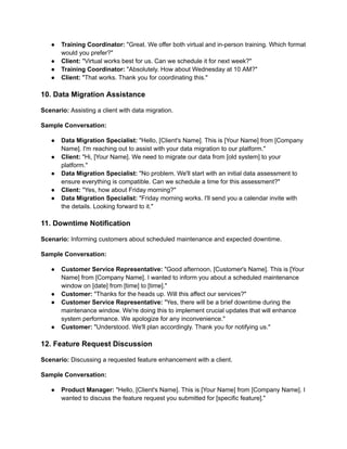 ● Training Coordinator: "Great. We offer both virtual and in-person training. Which format
would you prefer?"
● Client: "Virtual works best for us. Can we schedule it for next week?"
● Training Coordinator: "Absolutely. How about Wednesday at 10 AM?"
● Client: "That works. Thank you for coordinating this."
10. Data Migration Assistance
Scenario: Assisting a client with data migration.
Sample Conversation:
● Data Migration Specialist: "Hello, [Client's Name]. This is [Your Name] from [Company
Name]. I'm reaching out to assist with your data migration to our platform."
● Client: "Hi, [Your Name]. We need to migrate our data from [old system] to your
platform."
● Data Migration Specialist: "No problem. We'll start with an initial data assessment to
ensure everything is compatible. Can we schedule a time for this assessment?"
● Client: "Yes, how about Friday morning?"
● Data Migration Specialist: "Friday morning works. I'll send you a calendar invite with
the details. Looking forward to it."
11. Downtime Notification
Scenario: Informing customers about scheduled maintenance and expected downtime.
Sample Conversation:
● Customer Service Representative: "Good afternoon, [Customer's Name]. This is [Your
Name] from [Company Name]. I wanted to inform you about a scheduled maintenance
window on [date] from [time] to [time]."
● Customer: "Thanks for the heads up. Will this affect our services?"
● Customer Service Representative: "Yes, there will be a brief downtime during the
maintenance window. We're doing this to implement crucial updates that will enhance
system performance. We apologize for any inconvenience."
● Customer: "Understood. We'll plan accordingly. Thank you for notifying us."
12. Feature Request Discussion
Scenario: Discussing a requested feature enhancement with a client.
Sample Conversation:
● Product Manager: "Hello, [Client's Name]. This is [Your Name] from [Company Name]. I
wanted to discuss the feature request you submitted for [specific feature]."
 