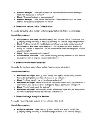 ● Account Manager: "That's great to hear! Are there any features or areas where you
need more assistance or training?"
● Client: "[Provides feedback or asks questions]."
● Account Manager: "Thank you for your feedback. We're here to support you. Let's
address any questions or concerns you have."
114. Software Customization Consultation
Scenario: Consulting with a client on customizing your software to fit their specific needs.
Sample Conversation:
● Customization Specialist: "Good afternoon, [Client's Name]. This is [Your Name] from
[Company Name]. I'm calling to discuss customizing our software for your requirements."
● Client: "Hi, [Your Name]. We need to tailor some features to better suit our workflow."
● Customization Specialist: "Let's review your customization needs and how we can
modify our software to meet them. Can you provide more details on the specific changes
you're looking for?"
● Client: "[Describes customization needs]."
● Customization Specialist: "Thank you for outlining your requirements. I'll work with our
development team to propose a customized solution."
115. Software Performance Review
Scenario: Conducting a review of your software's performance with a client.
Sample Conversation:
● Performance Analyst: "Hello, [Client's Name]. This is [Your Name] from [Company
Name]. I'm calling to discuss the performance of our software."
● Client: "Hi, [Your Name]. How is the software performing?"
● Performance Analyst: "We've analyzed the performance metrics and identified areas of
improvement. Can we review these findings and discuss optimization strategies?"
● Client: "Yes, let's go through the findings."
● Performance Analyst: "I'll share the detailed performance report with you and propose
recommendations to enhance the software's performance."
116. Software Usage Analytics Review
Scenario: Reviewing usage analytics of your software with a client.
Sample Conversation:
● Analytics Specialist: "Good morning, [Client's Name]. This is [Your Name] from
[Company Name]. I'm calling to review the usage analytics of our software with you."
 