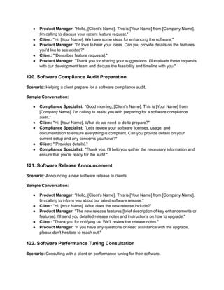 ● Product Manager: "Hello, [Client's Name]. This is [Your Name] from [Company Name].
I'm calling to discuss your recent feature request."
● Client: "Hi, [Your Name]. We have some ideas for enhancing the software."
● Product Manager: "I'd love to hear your ideas. Can you provide details on the features
you'd like to see added?"
● Client: "[Describes feature requests]."
● Product Manager: "Thank you for sharing your suggestions. I'll evaluate these requests
with our development team and discuss the feasibility and timeline with you."
120. Software Compliance Audit Preparation
Scenario: Helping a client prepare for a software compliance audit.
Sample Conversation:
● Compliance Specialist: "Good morning, [Client's Name]. This is [Your Name] from
[Company Name]. I'm calling to assist you with preparing for a software compliance
audit."
● Client: "Hi, [Your Name]. What do we need to do to prepare?"
● Compliance Specialist: "Let's review your software licenses, usage, and
documentation to ensure everything is compliant. Can you provide details on your
current setup and any concerns you have?"
● Client: "[Provides details]."
● Compliance Specialist: "Thank you. I'll help you gather the necessary information and
ensure that you're ready for the audit."
121. Software Release Announcement
Scenario: Announcing a new software release to clients.
Sample Conversation:
● Product Manager: "Hello, [Client's Name]. This is [Your Name] from [Company Name].
I'm calling to inform you about our latest software release."
● Client: "Hi, [Your Name]. What does the new release include?"
● Product Manager: "The new release features [brief description of key enhancements or
features]. I'll send you detailed release notes and instructions on how to upgrade."
● Client: "Thank you for notifying us. We'll review the release notes."
● Product Manager: "If you have any questions or need assistance with the upgrade,
please don't hesitate to reach out."
122. Software Performance Tuning Consultation
Scenario: Consulting with a client on performance tuning for their software.
 