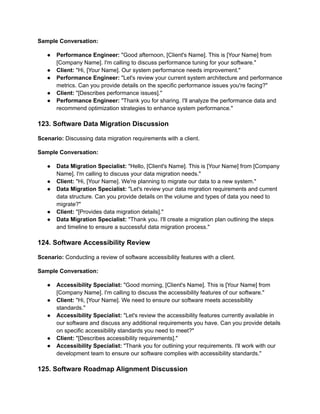 Sample Conversation:
● Performance Engineer: "Good afternoon, [Client's Name]. This is [Your Name] from
[Company Name]. I'm calling to discuss performance tuning for your software."
● Client: "Hi, [Your Name]. Our system performance needs improvement."
● Performance Engineer: "Let's review your current system architecture and performance
metrics. Can you provide details on the specific performance issues you're facing?"
● Client: "[Describes performance issues]."
● Performance Engineer: "Thank you for sharing. I'll analyze the performance data and
recommend optimization strategies to enhance system performance."
123. Software Data Migration Discussion
Scenario: Discussing data migration requirements with a client.
Sample Conversation:
● Data Migration Specialist: "Hello, [Client's Name]. This is [Your Name] from [Company
Name]. I'm calling to discuss your data migration needs."
● Client: "Hi, [Your Name]. We're planning to migrate our data to a new system."
● Data Migration Specialist: "Let's review your data migration requirements and current
data structure. Can you provide details on the volume and types of data you need to
migrate?"
● Client: "[Provides data migration details]."
● Data Migration Specialist: "Thank you. I'll create a migration plan outlining the steps
and timeline to ensure a successful data migration process."
124. Software Accessibility Review
Scenario: Conducting a review of software accessibility features with a client.
Sample Conversation:
● Accessibility Specialist: "Good morning, [Client's Name]. This is [Your Name] from
[Company Name]. I'm calling to discuss the accessibility features of our software."
● Client: "Hi, [Your Name]. We need to ensure our software meets accessibility
standards."
● Accessibility Specialist: "Let's review the accessibility features currently available in
our software and discuss any additional requirements you have. Can you provide details
on specific accessibility standards you need to meet?"
● Client: "[Describes accessibility requirements]."
● Accessibility Specialist: "Thank you for outlining your requirements. I'll work with our
development team to ensure our software complies with accessibility standards."
125. Software Roadmap Alignment Discussion
 