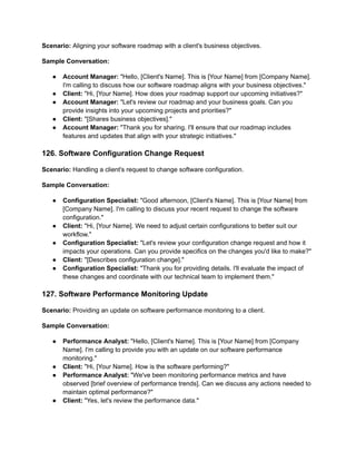 Scenario: Aligning your software roadmap with a client's business objectives.
Sample Conversation:
● Account Manager: "Hello, [Client's Name]. This is [Your Name] from [Company Name].
I'm calling to discuss how our software roadmap aligns with your business objectives."
● Client: "Hi, [Your Name]. How does your roadmap support our upcoming initiatives?"
● Account Manager: "Let's review our roadmap and your business goals. Can you
provide insights into your upcoming projects and priorities?"
● Client: "[Shares business objectives]."
● Account Manager: "Thank you for sharing. I'll ensure that our roadmap includes
features and updates that align with your strategic initiatives."
126. Software Configuration Change Request
Scenario: Handling a client's request to change software configuration.
Sample Conversation:
● Configuration Specialist: "Good afternoon, [Client's Name]. This is [Your Name] from
[Company Name]. I'm calling to discuss your recent request to change the software
configuration."
● Client: "Hi, [Your Name]. We need to adjust certain configurations to better suit our
workflow."
● Configuration Specialist: "Let's review your configuration change request and how it
impacts your operations. Can you provide specifics on the changes you'd like to make?"
● Client: "[Describes configuration change]."
● Configuration Specialist: "Thank you for providing details. I'll evaluate the impact of
these changes and coordinate with our technical team to implement them."
127. Software Performance Monitoring Update
Scenario: Providing an update on software performance monitoring to a client.
Sample Conversation:
● Performance Analyst: "Hello, [Client's Name]. This is [Your Name] from [Company
Name]. I'm calling to provide you with an update on our software performance
monitoring."
● Client: "Hi, [Your Name]. How is the software performing?"
● Performance Analyst: "We've been monitoring performance metrics and have
observed [brief overview of performance trends]. Can we discuss any actions needed to
maintain optimal performance?"
● Client: "Yes, let's review the performance data."
 