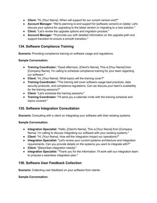 ● Client: "Hi, [Your Name]. When will support for our current version end?"
● Account Manager: "We're planning to end support for [software version] on [date]. Let's
discuss your options for upgrading to the latest version or migrating to a new solution."
● Client: "Let's review the upgrade options and migration process."
● Account Manager: "I'll provide you with detailed information on the upgrade path and
support transition to ensure a smooth transition."
134. Software Compliance Training
Scenario: Providing compliance training on software usage and regulations.
Sample Conversation:
● Training Coordinator: "Good afternoon, [Client's Name]. This is [Your Name] from
[Company Name]. I'm calling to schedule compliance training for your team regarding
our software."
● Client: "Hi, [Your Name]. What topics will the training cover?"
● Training Coordinator: "The training will cover software usage best practices, data
security protocols, and compliance regulations. Can we discuss your team's availability
for the training sessions?"
● Client: "Let's schedule the training sessions."
● Training Coordinator: "I'll send you a calendar invite with the training schedule and
topics covered."
135. Software Integration Consultation
Scenario: Consulting with a client on integrating your software with their existing systems.
Sample Conversation:
● Integration Specialist: "Hello, [Client's Name]. This is [Your Name] from [Company
Name]. I'm calling to discuss integrating our software with your existing systems."
● Client: "Hi, [Your Name]. How will the integration impact our operations?"
● Integration Specialist: "Let's review your current systems architecture and integration
requirements. Can you provide details on the systems you want to integrate with?"
● Client: "[Describes integration needs]."
● Integration Specialist: "Thank you for the information. I'll work with our integration team
to propose a seamless integration plan."
136. Software User Feedback Collection
Scenario: Collecting user feedback on your software from clients.
Sample Conversation:
 