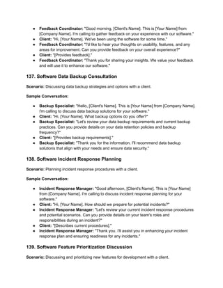 ● Feedback Coordinator: "Good morning, [Client's Name]. This is [Your Name] from
[Company Name]. I'm calling to gather feedback on your experience with our software."
● Client: "Hi, [Your Name]. We've been using the software for some time."
● Feedback Coordinator: "I'd like to hear your thoughts on usability, features, and any
areas for improvement. Can you provide feedback on your overall experience?"
● Client: "[Provides feedback]."
● Feedback Coordinator: "Thank you for sharing your insights. We value your feedback
and will use it to enhance our software."
137. Software Data Backup Consultation
Scenario: Discussing data backup strategies and options with a client.
Sample Conversation:
● Backup Specialist: "Hello, [Client's Name]. This is [Your Name] from [Company Name].
I'm calling to discuss data backup solutions for your software."
● Client: "Hi, [Your Name]. What backup options do you offer?"
● Backup Specialist: "Let's review your data backup requirements and current backup
practices. Can you provide details on your data retention policies and backup
frequency?"
● Client: "[Provides backup requirements]."
● Backup Specialist: "Thank you for the information. I'll recommend data backup
solutions that align with your needs and ensure data security."
138. Software Incident Response Planning
Scenario: Planning incident response procedures with a client.
Sample Conversation:
● Incident Response Manager: "Good afternoon, [Client's Name]. This is [Your Name]
from [Company Name]. I'm calling to discuss incident response planning for your
software."
● Client: "Hi, [Your Name]. How should we prepare for potential incidents?"
● Incident Response Manager: "Let's review your current incident response procedures
and potential scenarios. Can you provide details on your team's roles and
responsibilities during an incident?"
● Client: "[Describes current procedures]."
● Incident Response Manager: "Thank you. I'll assist you in enhancing your incident
response plan and ensuring readiness for any incidents."
139. Software Feature Prioritization Discussion
Scenario: Discussing and prioritizing new features for development with a client.
 
