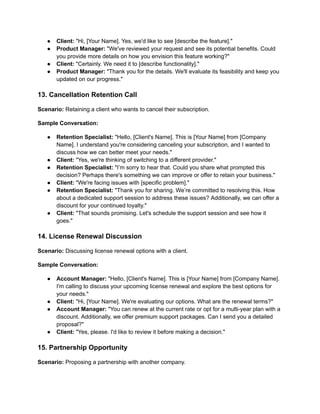 ● Client: "Hi, [Your Name]. Yes, we'd like to see [describe the feature]."
● Product Manager: "We've reviewed your request and see its potential benefits. Could
you provide more details on how you envision this feature working?"
● Client: "Certainly. We need it to [describe functionality]."
● Product Manager: "Thank you for the details. We'll evaluate its feasibility and keep you
updated on our progress."
13. Cancellation Retention Call
Scenario: Retaining a client who wants to cancel their subscription.
Sample Conversation:
● Retention Specialist: "Hello, [Client's Name]. This is [Your Name] from [Company
Name]. I understand you're considering canceling your subscription, and I wanted to
discuss how we can better meet your needs."
● Client: "Yes, we're thinking of switching to a different provider."
● Retention Specialist: "I’m sorry to hear that. Could you share what prompted this
decision? Perhaps there's something we can improve or offer to retain your business."
● Client: "We're facing issues with [specific problem]."
● Retention Specialist: "Thank you for sharing. We’re committed to resolving this. How
about a dedicated support session to address these issues? Additionally, we can offer a
discount for your continued loyalty."
● Client: "That sounds promising. Let's schedule the support session and see how it
goes."
14. License Renewal Discussion
Scenario: Discussing license renewal options with a client.
Sample Conversation:
● Account Manager: "Hello, [Client's Name]. This is [Your Name] from [Company Name].
I'm calling to discuss your upcoming license renewal and explore the best options for
your needs."
● Client: "Hi, [Your Name]. We're evaluating our options. What are the renewal terms?"
● Account Manager: "You can renew at the current rate or opt for a multi-year plan with a
discount. Additionally, we offer premium support packages. Can I send you a detailed
proposal?"
● Client: "Yes, please. I'd like to review it before making a decision."
15. Partnership Opportunity
Scenario: Proposing a partnership with another company.
 