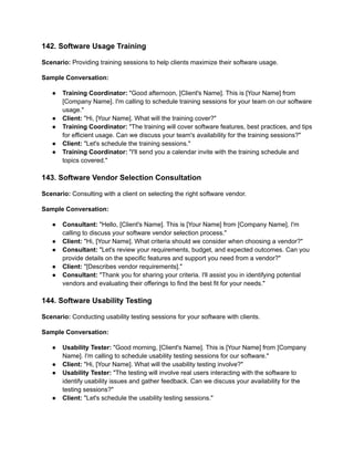 142. Software Usage Training
Scenario: Providing training sessions to help clients maximize their software usage.
Sample Conversation:
● Training Coordinator: "Good afternoon, [Client's Name]. This is [Your Name] from
[Company Name]. I'm calling to schedule training sessions for your team on our software
usage."
● Client: "Hi, [Your Name]. What will the training cover?"
● Training Coordinator: "The training will cover software features, best practices, and tips
for efficient usage. Can we discuss your team's availability for the training sessions?"
● Client: "Let's schedule the training sessions."
● Training Coordinator: "I'll send you a calendar invite with the training schedule and
topics covered."
143. Software Vendor Selection Consultation
Scenario: Consulting with a client on selecting the right software vendor.
Sample Conversation:
● Consultant: "Hello, [Client's Name]. This is [Your Name] from [Company Name]. I'm
calling to discuss your software vendor selection process."
● Client: "Hi, [Your Name]. What criteria should we consider when choosing a vendor?"
● Consultant: "Let's review your requirements, budget, and expected outcomes. Can you
provide details on the specific features and support you need from a vendor?"
● Client: "[Describes vendor requirements]."
● Consultant: "Thank you for sharing your criteria. I'll assist you in identifying potential
vendors and evaluating their offerings to find the best fit for your needs."
144. Software Usability Testing
Scenario: Conducting usability testing sessions for your software with clients.
Sample Conversation:
● Usability Tester: "Good morning, [Client's Name]. This is [Your Name] from [Company
Name]. I'm calling to schedule usability testing sessions for our software."
● Client: "Hi, [Your Name]. What will the usability testing involve?"
● Usability Tester: "The testing will involve real users interacting with the software to
identify usability issues and gather feedback. Can we discuss your availability for the
testing sessions?"
● Client: "Let's schedule the usability testing sessions."
 
