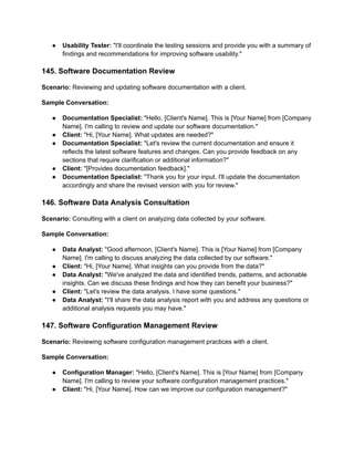 ● Usability Tester: "I'll coordinate the testing sessions and provide you with a summary of
findings and recommendations for improving software usability."
145. Software Documentation Review
Scenario: Reviewing and updating software documentation with a client.
Sample Conversation:
● Documentation Specialist: "Hello, [Client's Name]. This is [Your Name] from [Company
Name]. I'm calling to review and update our software documentation."
● Client: "Hi, [Your Name]. What updates are needed?"
● Documentation Specialist: "Let's review the current documentation and ensure it
reflects the latest software features and changes. Can you provide feedback on any
sections that require clarification or additional information?"
● Client: "[Provides documentation feedback]."
● Documentation Specialist: "Thank you for your input. I'll update the documentation
accordingly and share the revised version with you for review."
146. Software Data Analysis Consultation
Scenario: Consulting with a client on analyzing data collected by your software.
Sample Conversation:
● Data Analyst: "Good afternoon, [Client's Name]. This is [Your Name] from [Company
Name]. I'm calling to discuss analyzing the data collected by our software."
● Client: "Hi, [Your Name]. What insights can you provide from the data?"
● Data Analyst: "We've analyzed the data and identified trends, patterns, and actionable
insights. Can we discuss these findings and how they can benefit your business?"
● Client: "Let's review the data analysis. I have some questions."
● Data Analyst: "I'll share the data analysis report with you and address any questions or
additional analysis requests you may have."
147. Software Configuration Management Review
Scenario: Reviewing software configuration management practices with a client.
Sample Conversation:
● Configuration Manager: "Hello, [Client's Name]. This is [Your Name] from [Company
Name]. I'm calling to review your software configuration management practices."
● Client: "Hi, [Your Name]. How can we improve our configuration management?"
 