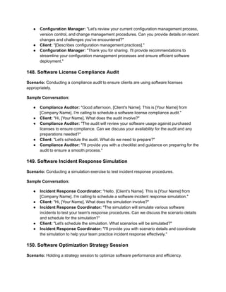 ● Configuration Manager: "Let's review your current configuration management process,
version control, and change management procedures. Can you provide details on recent
changes and challenges you've encountered?"
● Client: "[Describes configuration management practices]."
● Configuration Manager: "Thank you for sharing. I'll provide recommendations to
streamline your configuration management processes and ensure efficient software
deployment."
148. Software License Compliance Audit
Scenario: Conducting a compliance audit to ensure clients are using software licenses
appropriately.
Sample Conversation:
● Compliance Auditor: "Good afternoon, [Client's Name]. This is [Your Name] from
[Company Name]. I'm calling to schedule a software license compliance audit."
● Client: "Hi, [Your Name]. What does the audit involve?"
● Compliance Auditor: "The audit will review your software usage against purchased
licenses to ensure compliance. Can we discuss your availability for the audit and any
preparations needed?"
● Client: "Let's schedule the audit. What do we need to prepare?"
● Compliance Auditor: "I'll provide you with a checklist and guidance on preparing for the
audit to ensure a smooth process."
149. Software Incident Response Simulation
Scenario: Conducting a simulation exercise to test incident response procedures.
Sample Conversation:
● Incident Response Coordinator: "Hello, [Client's Name]. This is [Your Name] from
[Company Name]. I'm calling to schedule a software incident response simulation."
● Client: "Hi, [Your Name]. What does the simulation involve?"
● Incident Response Coordinator: "The simulation will simulate various software
incidents to test your team's response procedures. Can we discuss the scenario details
and schedule for the simulation?"
● Client: "Let's schedule the simulation. What scenarios will be simulated?"
● Incident Response Coordinator: "I'll provide you with scenario details and coordinate
the simulation to help your team practice incident response effectively."
150. Software Optimization Strategy Session
Scenario: Holding a strategy session to optimize software performance and efficiency.
 