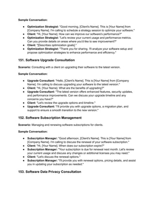 Sample Conversation:
● Optimization Strategist: "Good morning, [Client's Name]. This is [Your Name] from
[Company Name]. I'm calling to schedule a strategy session to optimize your software."
● Client: "Hi, [Your Name]. How can we improve our software's performance?"
● Optimization Strategist: "Let's review your current usage and performance metrics.
Can you provide details on areas where you'd like to see improvement?"
● Client: "[Describes optimization goals]."
● Optimization Strategist: "Thank you for sharing. I'll analyze your software setup and
propose optimization strategies to enhance performance and efficiency."
151. Software Upgrade Consultation
Scenario: Consulting with a client on upgrading their software to the latest version.
Sample Conversation:
● Upgrade Consultant: "Hello, [Client's Name]. This is [Your Name] from [Company
Name]. I'm calling to discuss upgrading your software to the latest version."
● Client: "Hi, [Your Name]. What are the benefits of upgrading?"
● Upgrade Consultant: "The latest version offers enhanced features, security updates,
and performance improvements. Can we discuss your upgrade timeline and any
concerns you have?"
● Client: "Let's review the upgrade options and timeline."
● Upgrade Consultant: "I'll provide you with upgrade options, a migration plan, and
support to ensure a smooth transition to the new version."
152. Software Subscription Management
Scenario: Managing and renewing software subscriptions for clients.
Sample Conversation:
● Subscription Manager: "Good afternoon, [Client's Name]. This is [Your Name] from
[Company Name]. I'm calling to discuss the renewal of your software subscription."
● Client: "Hi, [Your Name]. When does our subscription expire?"
● Subscription Manager: "Your subscription is due for renewal next month. Let's review
your current usage and discuss any changes or additional licenses you may need."
● Client: "Let's discuss the renewal options."
● Subscription Manager: "I'll provide you with renewal options, pricing details, and assist
you in updating your subscription as needed."
153. Software Data Privacy Consultation
 