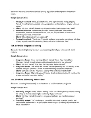 Scenario: Providing consultation on data privacy regulations and compliance for software
usage.
Sample Conversation:
● Privacy Consultant: "Hello, [Client's Name]. This is [Your Name] from [Company
Name]. I'm calling to discuss data privacy regulations and compliance for your software
usage."
● Client: "Hi, [Your Name]. How can we ensure compliance with data privacy laws?"
● Privacy Consultant: "Let's review your data handling practices, user consent
mechanisms, and data security measures. Can you provide details on how data is
collected, processed, and stored?"
● Client: "[Describes data privacy practices]."
● Privacy Consultant: "Thank you. I'll provide guidance on ensuring compliance with data
privacy regulations and implementing best practices to protect user data."
154. Software Integration Testing
Scenario: Conducting testing to ensure seamless integration of your software with client
systems.
Sample Conversation:
● Integration Tester: "Good morning, [Client's Name]. This is [Your Name] from
[Company Name]. I'm calling to schedule integration testing for our software."
● Client: "Hi, [Your Name]. What does the integration testing involve?"
● Integration Tester: "The testing will validate the interoperability and functionality of our
software with your systems. Can we discuss the testing scope and schedule?"
● Client: "Let's schedule the integration testing. What systems will be tested?"
● Integration Tester: "I'll provide you with testing details and coordinate with your team to
ensure successful integration testing."
155. Software Scalability Assessment
Scenario: Assessing the scalability of your software to accommodate future growth.
Sample Conversation:
● Scalability Analyst: "Hello, [Client's Name]. This is [Your Name] from [Company Name].
I'm calling to discuss assessing the scalability of your software."
● Client: "Hi, [Your Name]. How can we ensure our software can handle increased
workload?"
● Scalability Analyst: "Let's review your current infrastructure, expected growth, and
performance benchmarks. Can you provide details on your scalability requirements and
future projections?"
 