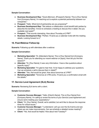 Sample Conversation:
● Business Development Rep: "Good afternoon, [Prospect's Name]. This is [Your Name]
from [Company Name]. I'm reaching out to explore a potential partnership between our
companies."
● Prospect: "Hello. What kind of partnership are you proposing?"
● Business Development Rep: "We believe a collaboration could benefit both parties by
[describe the benefits]. I'd love to schedule a meeting to discuss this in detail. Are you
available next week?"
● Prospect: "That sounds interesting. How about Thursday at 2 PM?"
● Business Development Rep: "Perfect. I'll send you a calendar invite with the meeting
details. Looking forward to it."
16. Post-Webinar Follow-Up
Scenario: Following up with attendees after a webinar.
Sample Conversation:
● Marketing Specialist: "Hi, [Attendee's Name]. This is [Your Name] from [Company
Name]. Thank you for attending our recent webinar on [topic]. How did you find the
session?"
● Attendee: "Hi, [Your Name]. It was very informative. I have a few questions about
[specific topic]."
● Marketing Specialist: "I'm glad to hear that. I'd be happy to address your questions.
Can we schedule a call to discuss them in detail?"
● Attendee: "Yes, that would be great. How about tomorrow at 3 PM?"
● Marketing Specialist: "Tomorrow at 3 PM works. I'll send you a confirmation email with
the details."
17. Service Level Agreement (SLA) Review
Scenario: Reviewing SLA terms with a client.
Sample Conversation:
● Customer Success Manager: "Hello, [Client's Name]. This is [Your Name] from
[Company Name]. I'm calling to review the terms of your Service Level Agreement and
ensure we're meeting your expectations."
● Client: "Hi, [Your Name]. Overall, we're satisfied, but we'd like to discuss the response
times for critical issues."
● Customer Success Manager: "I understand. Let's go over the SLA terms and see
where we can make improvements. Can we schedule a detailed review meeting?"
● Client: "Yes, that would be helpful. How about next Tuesday?"
 