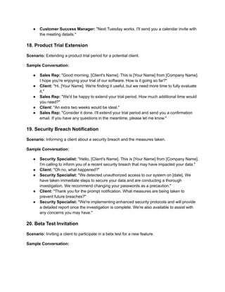 ● Customer Success Manager: "Next Tuesday works. I'll send you a calendar invite with
the meeting details."
18. Product Trial Extension
Scenario: Extending a product trial period for a potential client.
Sample Conversation:
● Sales Rep: "Good morning, [Client's Name]. This is [Your Name] from [Company Name].
I hope you're enjoying your trial of our software. How is it going so far?"
● Client: "Hi, [Your Name]. We're finding it useful, but we need more time to fully evaluate
it."
● Sales Rep: "We'd be happy to extend your trial period. How much additional time would
you need?"
● Client: "An extra two weeks would be ideal."
● Sales Rep: "Consider it done. I'll extend your trial period and send you a confirmation
email. If you have any questions in the meantime, please let me know."
19. Security Breach Notification
Scenario: Informing a client about a security breach and the measures taken.
Sample Conversation:
● Security Specialist: "Hello, [Client's Name]. This is [Your Name] from [Company Name].
I'm calling to inform you of a recent security breach that may have impacted your data."
● Client: "Oh no, what happened?"
● Security Specialist: "We detected unauthorized access to our system on [date]. We
have taken immediate steps to secure your data and are conducting a thorough
investigation. We recommend changing your passwords as a precaution."
● Client: "Thank you for the prompt notification. What measures are being taken to
prevent future breaches?"
● Security Specialist: "We're implementing enhanced security protocols and will provide
a detailed report once the investigation is complete. We're also available to assist with
any concerns you may have."
20. Beta Test Invitation
Scenario: Inviting a client to participate in a beta test for a new feature.
Sample Conversation:
 