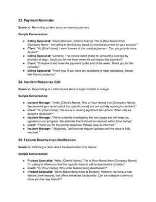 23. Payment Reminder
Scenario: Reminding a client about an overdue payment.
Sample Conversation:
● Billing Specialist: "Good afternoon, [Client's Name]. This is [Your Name] from
[Company Name]. I'm calling to remind you about an overdue payment on your account."
● Client: "Hi, [Your Name]. I wasn't aware of the overdue payment. Can you provide more
details?"
● Billing Specialist: "Certainly. The invoice dated [date] for [amount] is overdue by
[number of days]. Could you let me know when we can expect the payment?"
● Client: "I'll review it and make the payment by the end of the week. Thank you for the
reminder."
● Billing Specialist: "Thank you. If you have any questions or need assistance, please
feel free to contact us."
24. Incident Response Call
Scenario: Responding to a client report about a major incident or outage.
Sample Conversation:
● Incident Manager: "Hello, [Client's Name]. This is [Your Name] from [Company Name].
We received your report about the [specific issue] and are actively working to resolve it."
● Client: "Hi, [Your Name]. This issue is causing significant disruptions. When can we
expect a resolution?"
● Incident Manager: "We're currently investigating the root cause and will keep you
updated on our progress. We estimate that it should be resolved within [time frame]."
● Client: "Thank you for the prompt response. Please keep us informed."
● Incident Manager: "Absolutely. We'll provide regular updates until the issue is fully
resolved."
25. Feature Deactivation Notification
Scenario: Informing a client about the deactivation of a feature.
Sample Conversation:
● Product Specialist: "Hello, [Client's Name]. This is [Your Name] from [Company Name].
I'm calling to inform you that the [specific feature] will be deactivated on [date]."
● Client: "Hi, [Your Name]. Why is the feature being deactivated?"
● Product Specialist: "We're deactivating it due to [reason]. However, we have a new
feature, [new feature], that offers enhanced functionality. Can we schedule a demo to
show you the new feature?"
 