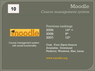 Previous rankings : 2009: 14 th  = 2008:  9 th   2007:  12 th   Cost:  Free Open Source  Available:  Download Platform: Windows, Mac, Linux www.moodle.org  Course management system  with social functionality 10 