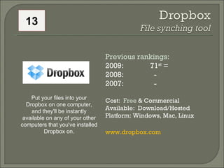 Previous rankings: 2009: 71 st  = 2008:    - 2007:    - Cost:  Free  & Commercial Available:  Download/Hosted Platform: Windows, Mac, Linux www.dropbox.com   Put your files into your Dropbox on one computer, and they'll be instantly available on any of your other computers that you've installed Dropbox on. 13 