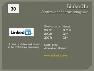 Previous rankings: 2009: 38 th  = 2008:  30 th   2007:  31 st   Cost:  Free Available:  Hosted www.linkedin.com   A public social network aimed at the professional community.  30 