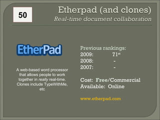 Previous rankings: 2009: 71 st   2008:   - 2007:   - Cost:  Free /Commercial Available:  Online www.etherpad.com A web-based word processor that allows people to work together in  really  real-time. Clones include TypeWithMe, etc 50 