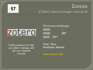 57 Previous rankings: 2009: -  2008:  66 th   2007:  72 nd   Cost:  Free Available: Hosted www.zotero.com   Firefox extension to help you collect, manage, and cite your research sources 