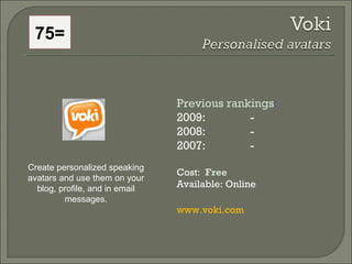 75= Previous rankings : 2009:  - 2008:   - 2007:   - Cost:  Free   Available: Online www.voki.com Create personalized speaking avatars and use them on your blog, profile, and in email messages. 