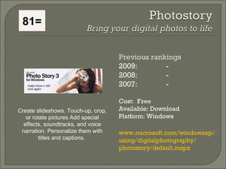 81= Create slideshows. Touch-up, crop, or rotate pictures Add special effects, soundtracks, and voice narration. Personalize them with titles and captions.  Previous rankings : 2009:  - 2008:   - 2007:   - Cost:  Free   Available: Download Platform: Windows www.microsoft.com/windowsxp/ using/digitalphotography/ photostory/default.mspx  