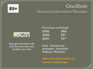 85= Previous rankings: 2009: 48th 2008:  65 th   2007:  72 nd   Cost:  Commercial Available:  Download Platform: Windows office.microsoft.com/en-us/ onenote/default.aspx  Manage information with  tools that save time and  simplify your work. 