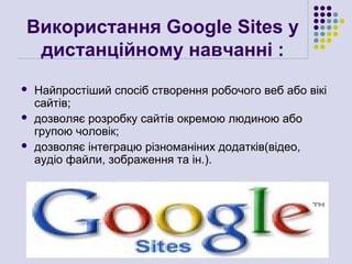 Використання Google Sites у
 дистанційному навчанні :
   Найпростіший спосіб створення робочого веб або вікі
    сайтів;
   дозволяє розробку сайтів окремою людиною або
    групою чоловік;
   дозволяє інтеграцю різноманіних додатків(відео,
    аудіо файли, зображення та ін.).
 