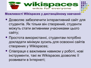 Можливості Wikispaces у дистанційному навчанні:
 Дозволяє забезпечити інтерактивний сайт для
  студентів. Як тільки він створений, студенти
  можуть стати активними учасниками цього
  сайту;
 Простота використанні, студентам потрібно
  докладати мінімум зусиль для освоєнні сайтів
  створених у Wikispaces;
 Співпраця є важливим навиком у роботі, нові
  інструменти, такі як Wikispaces дозволяє її
  розвивати в Інтернеті;
 