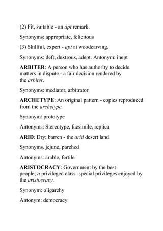 (2) Fit, suitable - an apt remark.
Synonyms: appropriate, felicitous
(3) Skillful, expert - apt at woodcarving.
Synonyms: deft, dextrous, adept. Antonym: inept
ARBITER: A person who has authority to decide
matters in dispute - a fair decision rendered by
the arbiter.
Synonyms: mediator, arbitrator
ARCHETYPE: An original pattern - copies reproduced
from the archetype.
Synonym: prototype
Antonyms: Stereotype, facsimile, replica
ARID: Dry; barren - the arid desert land.
Synonyms. jejune, parched
Antonyms: arable, fertile
ARISTOCRACY: Government by the best
people; a privileged class -special privileges enjoyed by
the aristocracy.
Synonym: oligarchy
Antonym: democracy
 