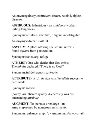 Antonyms:gainsay, controvert, recant, rescind, abjure,
disavow
ASSIDUOUS: Industrious - an assiduous worker,
toiling long hours.
Synonyms:sedulous, attentive, diligent, indefatigable
Antonyms:indolent, slothful
ASYLUM: A place offering shelter and retreat -
found asylum from persecution.
Synonyms:sanctuary, refuge
ATHEIST: One who denies that God exists -
The atheist declared, "There is no God."
Synonyms:infidel, agnostic, skeptic
ATTRIBUTE (verb): Assign -attributed his success to
bard work.
Synonym: ascribe
(noun): An inherent quality -Generosity was his
outstanding attribute.
AUGMENT: To increase or enlarge - an
army augmented by numerous enlistments.
Synonyms: enhance, amplify - Antonyms: abate, curtail
 