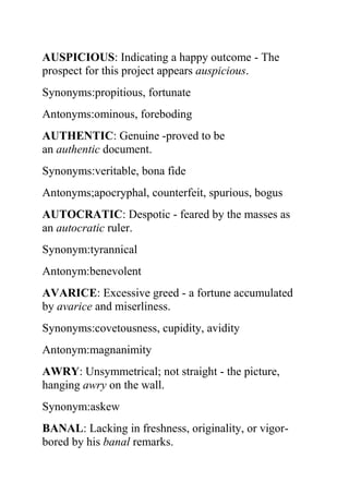 AUSPICIOUS: Indicating a happy outcome - The
prospect for this project appears auspicious.
Synonyms:propitious, fortunate
Antonyms:ominous, foreboding
AUTHENTIC: Genuine -proved to be
an authentic document.
Synonyms:veritable, bona fide
Antonyms;apocryphal, counterfeit, spurious, bogus
AUTOCRATIC: Despotic - feared by the masses as
an autocratic ruler.
Synonym:tyrannical
Antonym:benevolent
AVARICE: Excessive greed - a fortune accumulated
by avarice and miserliness.
Synonyms:covetousness, cupidity, avidity
Antonym:magnanimity
AWRY: Unsymmetrical; not straight - the picture,
hanging awry on the wall.
Synonym:askew
BANAL: Lacking in freshness, originality, or vigor-
bored by his banal remarks.
 