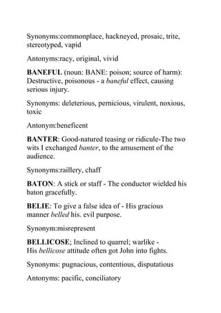 Synonyms:commonplace, hackneyed, prosaic, trite,
stereotyped, vapid
Antonyms:racy, original, vivid
BANEFUL (noun: BANE: poison; source of harm):
Destructive, poisonous - a baneful effect, causing
serious injury.
Synonyms: deleterious, pernicious, virulent, noxious,
toxic
Antonym:beneficent
BANTER: Good-natured teasing or ridicule-The two
wits I exchanged banter, to the amusement of the
audience.
Synonyms:raillery, chaff
BATON: A stick or staff - The conductor wielded his
baton gracefully.
BELIE: To give a false idea of - His gracious
manner belled his. evil purpose.
Synonym:misrepresent
BELLICOSE; Inclined to quarrel; warlike -
His bellicose attitude often got John into fights.
Synonyms: pugnacious, contentious, disputatious
Antonyms: pacific, conciliatory
 