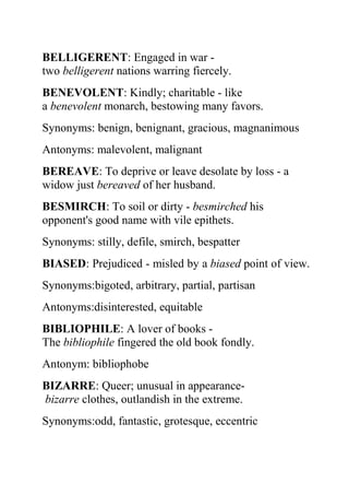 BELLIGERENT: Engaged in war -
two belligerent nations warring fiercely.
BENEVOLENT: Kindly; charitable - like
a benevolent monarch, bestowing many favors.
Synonyms: benign, benignant, gracious, magnanimous
Antonyms: malevolent, malignant
BEREAVE: To deprive or leave desolate by loss - a
widow just bereaved of her husband.
BESMIRCH: To soil or dirty - besmirched his
opponent's good name with vile epithets.
Synonyms: stilly, defile, smirch, bespatter
BIASED: Prejudiced - misled by a biased point of view.
Synonyms:bigoted, arbitrary, partial, partisan
Antonyms:disinterested, equitable
BIBLIOPHILE: A lover of books -
The bibliophile fingered the old book fondly.
Antonym: bibliophobe
BIZARRE: Queer; unusual in appearance-
bizarre clothes, outlandish in the extreme.
Synonyms:odd, fantastic, grotesque, eccentric
 