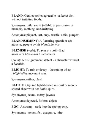 BLAND: Gentle; polite; agreeable - a bland diet,
without irritating foods.
Synonyms: mild, suave (affable or persuasive in
manner), soothing, non-irritating
Antonyms: piquant, tart, racy, caustic, acrid, pungent
BLANDISHMENT: A flattering speech or act -
attracted people by his blandishments.
BLEMISH (verb): To scar or spoil - Bad
associates blemished his character
(noun): A disfigurement, defect - a character without
a blemish.
BLIGHT: To ruin or decay - the rotting wheat-
, blighted by incessant rain.
Synonyms:wither, blast
BLITHE: Gay and light-hearted in spirit or mood -
spread cheer with her blithe spirit.
Synonyms: jocund, merry, joyous
Antonyms: dejected, forlorn, abject
BOG: A swamp - sank into the spongy bog.
Synonyms: morass, fen, quagmire, mire
 