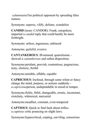 calumniated his political opponent by spreading false
rumors.
Synonyms: asperse, vilify, defame, scandalize
CANDID (noun: CANDOR): Frank, outspoken;
impartial a candid reply that could hardly be more
forthright.
Synonyms: artless, ingenuous, unbiased
Antonyms: guileful, evasive
CANTANKEROUS: Ill-natured; quarrelsome –
showed a cantankerous and sullen disposition.
Synonyms:petulant, peevish, contentious, pugnacious,
testy, choleric, fretful
Antonyms:amiable, affable, equable
CAPRICIOUS: Inclined, through some whim or fancy
change the mind, purpose, or actions suddenly -
a capriciousperson, undependable in mood or temper.
Synonyms:fickle, fitful, changeable, erratic, inconstant,
crotchety, whimsical, mercurial
Antonyms:steadfast, constant, even-tempered
CAPTIOUS: Quick to find fault about trifles-
a captious critic pouncing on slight laws.
Synonyms:hypercritical, carping, carviling, censorious
 