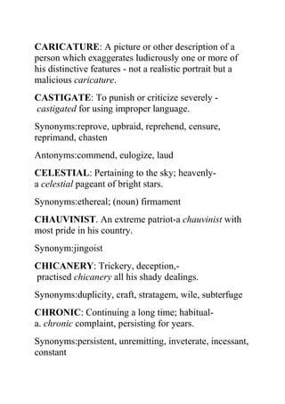 CARICATURE: A picture or other description of a
person which exaggerates ludicrously one or more of
his distinctive features - not a realistic portrait but a
malicious caricature.
CASTIGATE: To punish or criticize severely -
castigated for using improper language.
Synonyms:reprove, upbraid, reprehend, censure,
reprimand, chasten
Antonyms:commend, eulogize, laud
CELESTIAL: Pertaining to the sky; heavenly-
a celestial pageant of bright stars.
Synonyms:ethereal; (noun) firmament
CHAUVINIST. An extreme patriot-a chauvinist with
most pride in his country.
Synonym:jingoist
CHICANERY: Trickery, deception,-
practised chicanery all his shady dealings.
Synonyms:duplicity, craft, stratagem, wile, subterfuge
CHRONIC: Continuing a long time; habitual-
a. chronic complaint, persisting for years.
Synonyms:persistent, unremitting, inveterate, incessant,
constant
 